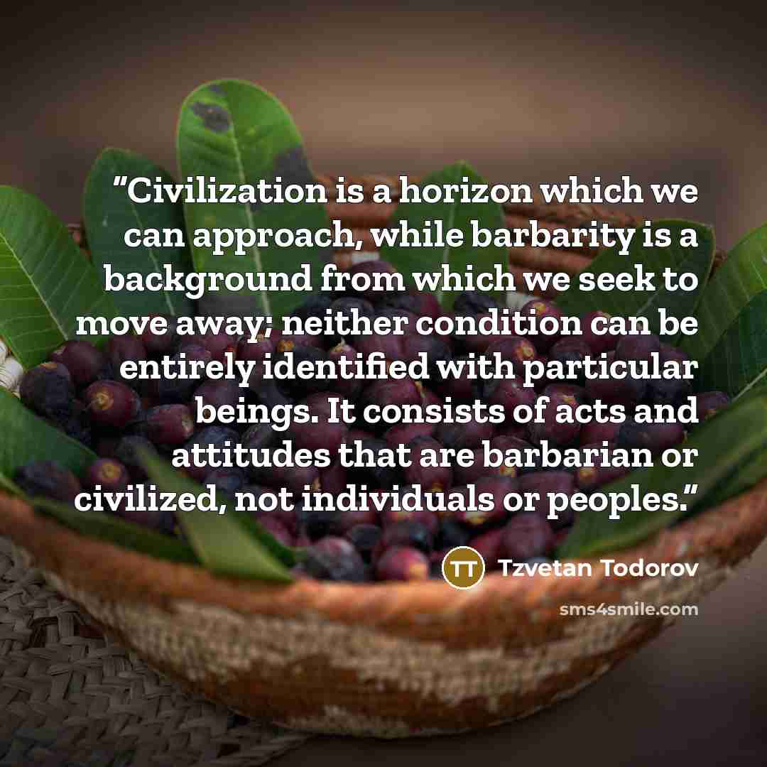 “Civilization is a horizon which we can approach, while barbarity is a background from which we seek to move away; neither condition can be entirely identified with particular beings. It consists of acts and attitudes that are barbarian or civilized, not individuals or peoples.” quote by Tzvetan Todorov