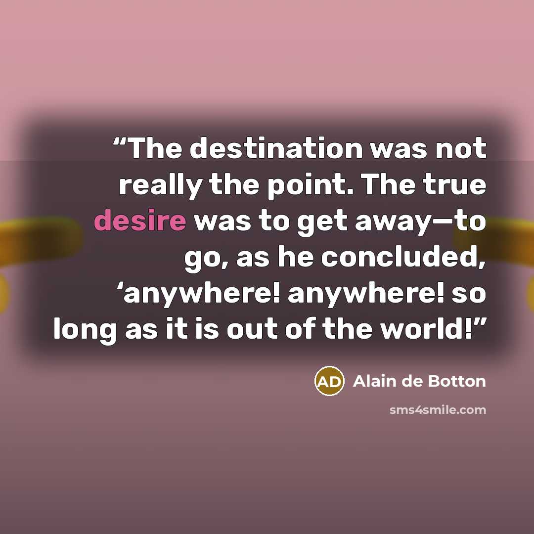 “The destination was not really the point. The true desire was to get away—to go, as he concluded, ‘anywhere! anywhere! so long as it is out of the world!” quote by Alain de Botton