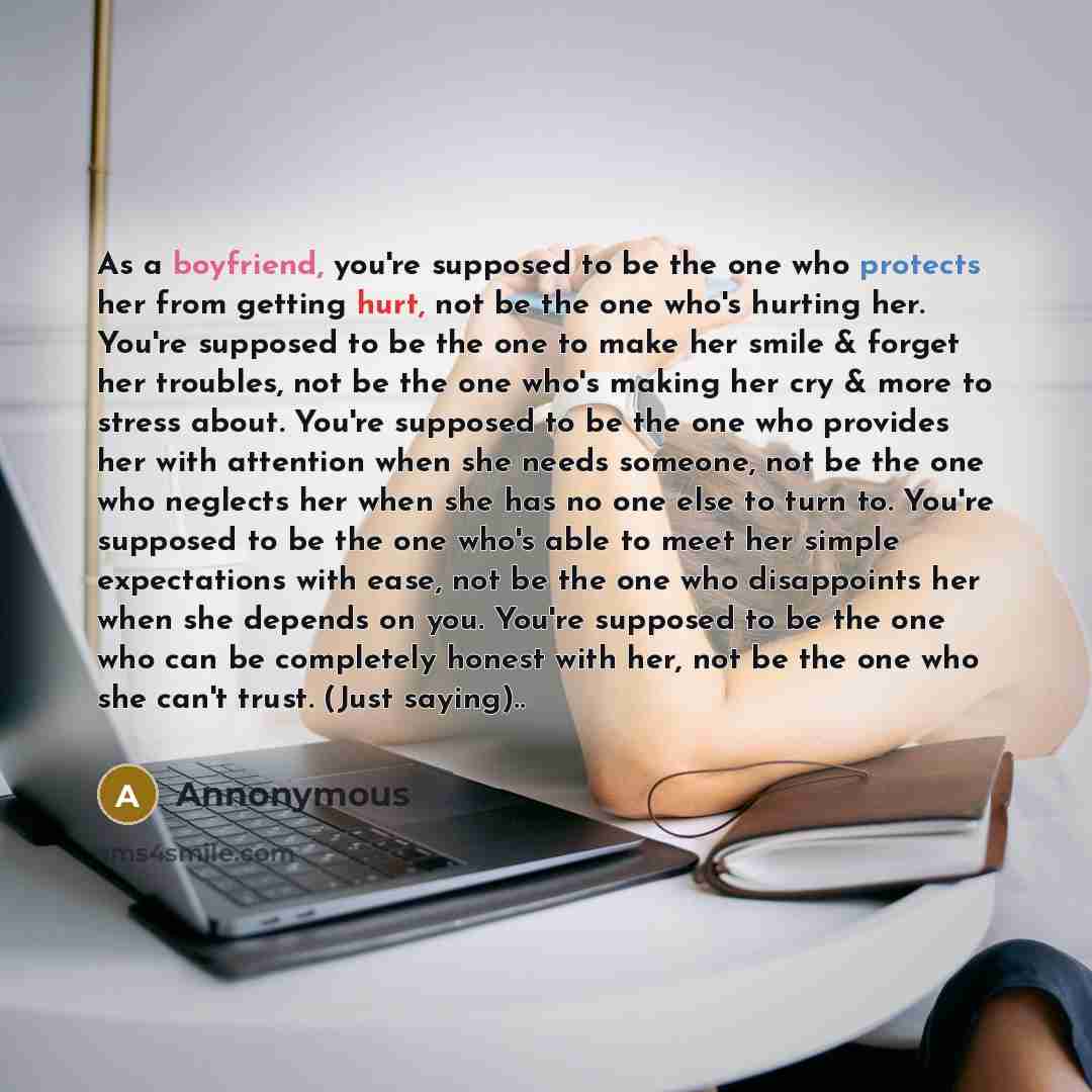 “As a boyfriend, you're supposed to be the one who protects her from getting hurt, not be the one who's hurting her. You're supposed to be the one to make her smile & forget her troubles, not be the one who's making her cry & more to stress about. You're supposed to be the one who provides her with…” quote by Annonymous