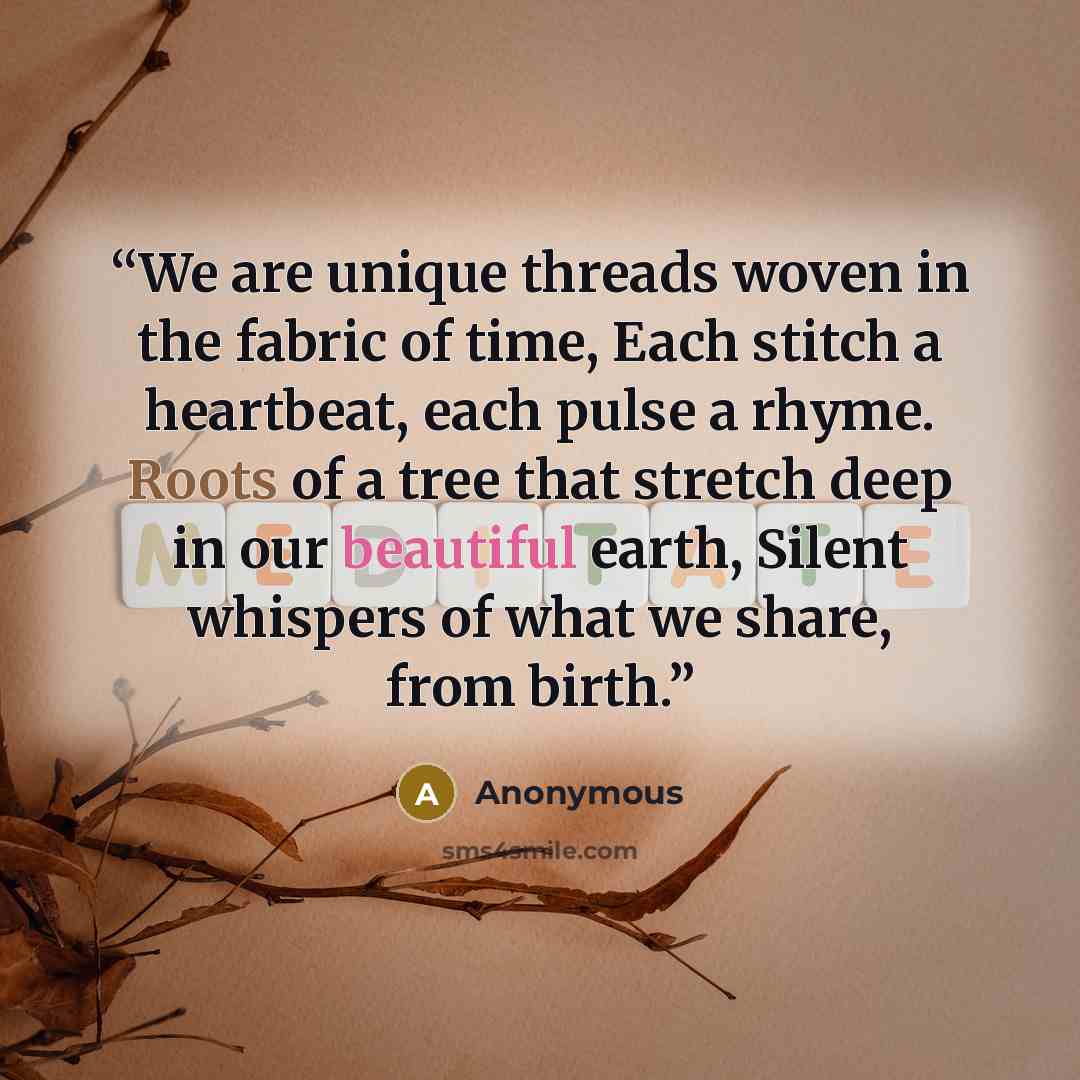 “We are unique threads woven in the fabric of time, Each stitch a heartbeat, each pulse a rhyme. Roots of a tree that stretch deep in our beautiful earth, Silent whispers of what we share, from birth.” quote by Anonymous