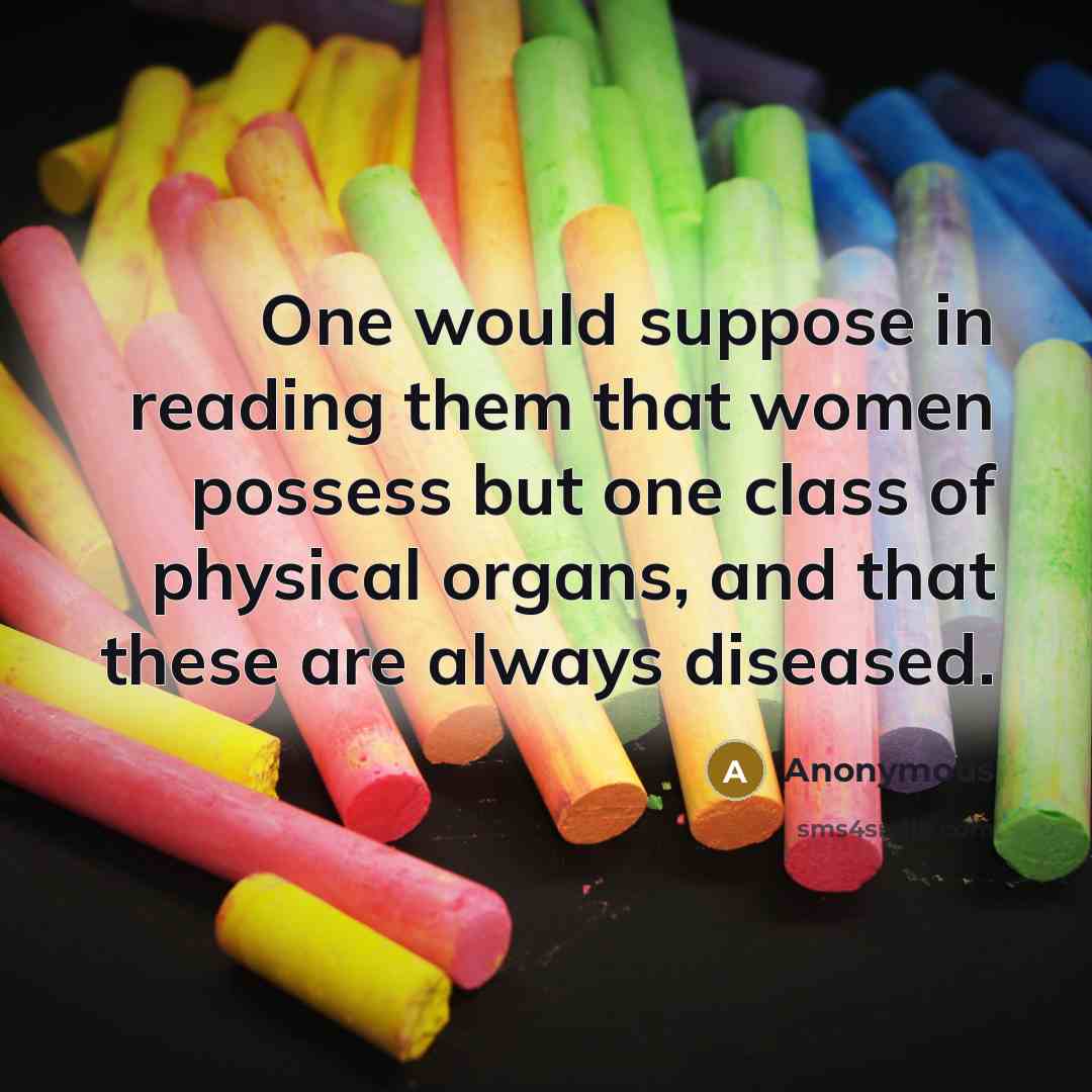 “One would suppose in reading them that women possess but one class of physical organs, and that these are always diseased.” quote by Anonymous