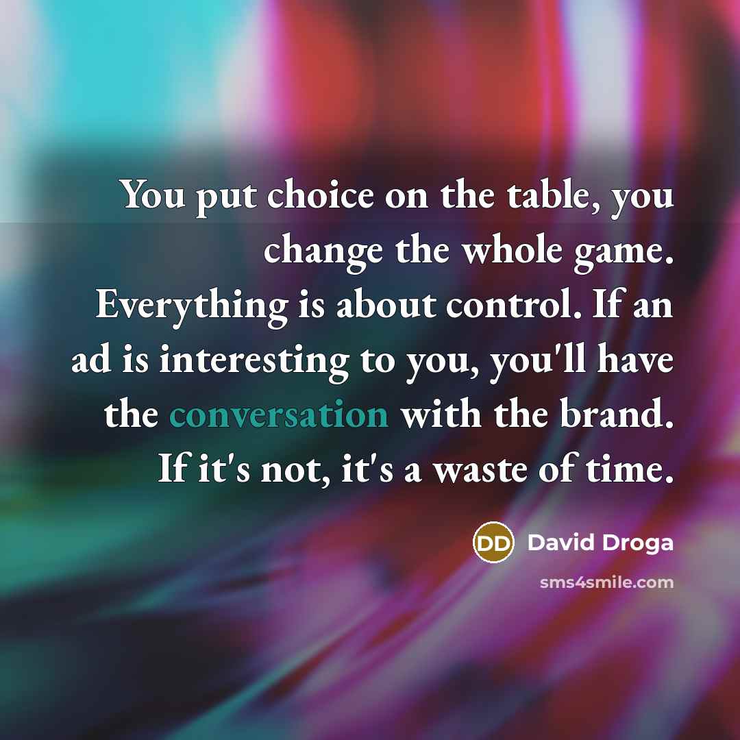 “You put choice on the table, you change the whole game. Everything is about control. If an ad is interesting to you, you'll have the conversation with the brand. If it's not, it's a waste of time.” quote by David Droga