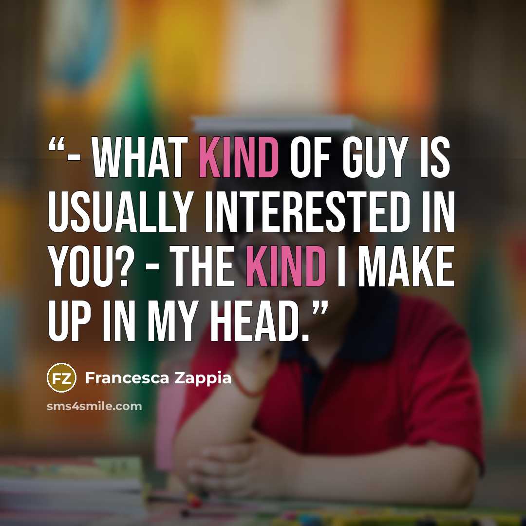 “- What kind of guy is usually interested in you? - The kind I make up in my head.” quote by Francesca Zappia