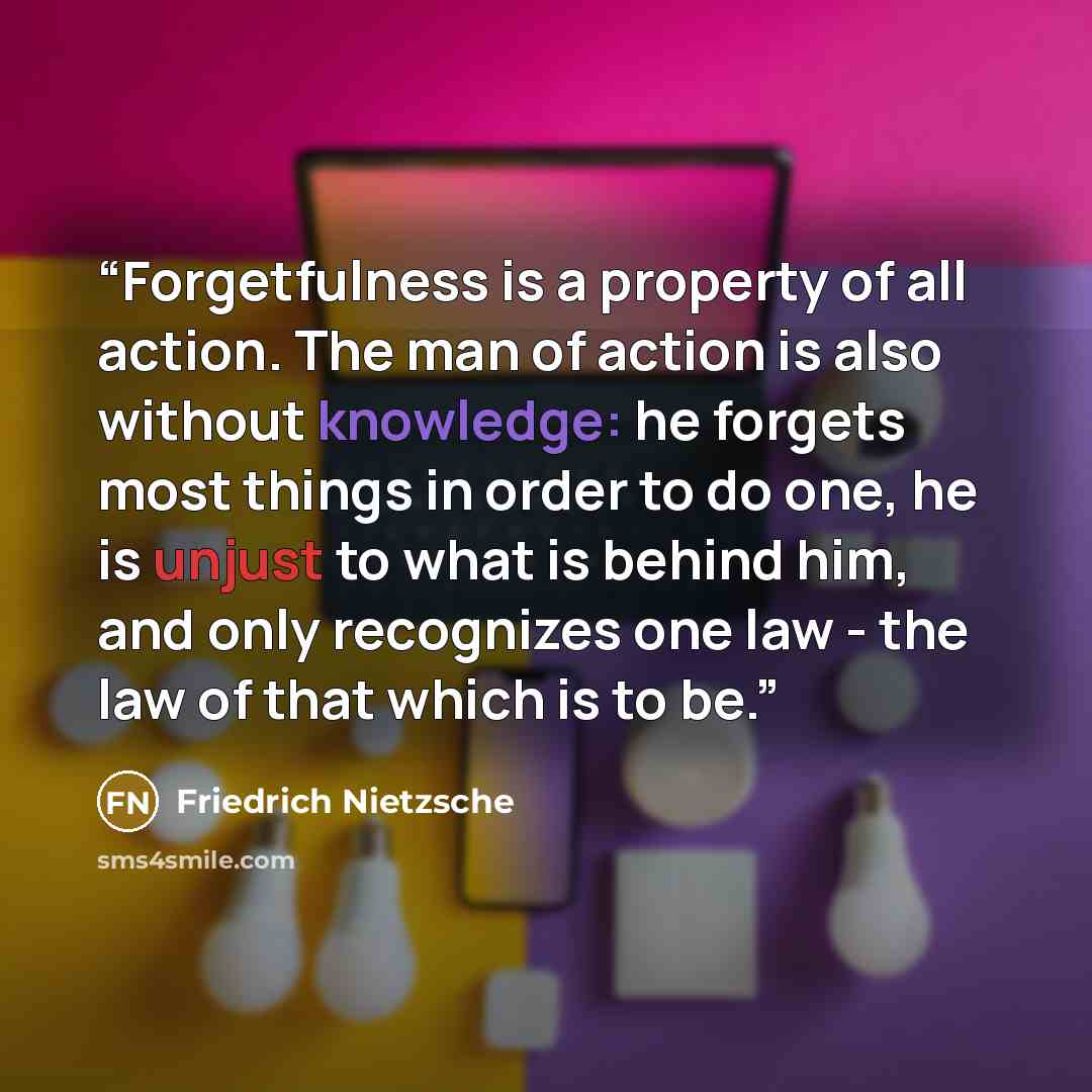 “Forgetfulness is a property of all action. The man of action is also without knowledge: he forgets most things in order to do one, he is unjust to what is behind him, and only recognizes one law - the law of that which is to be.” quote by Friedrich Nietzsche