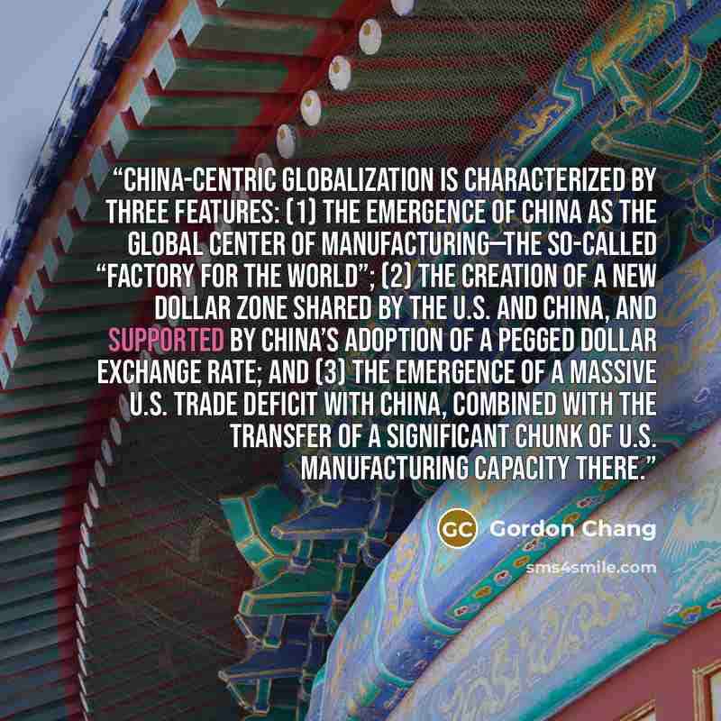 “China-centric globalization is characterized by three features: (1) The emergence of China as the global center of manufacturing—the so-called “factory for the world”; (2) The creation of a new dollar zone shared by the U.S. and China, and supported by China’s adoption of a pegged dollar exchange…” quote by Gordon Chang