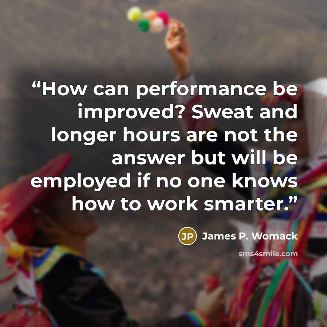 “How can performance be improved? Sweat and longer hours are not the answer but will be employed if no one knows how to work smarter.” quote by James P. Womack