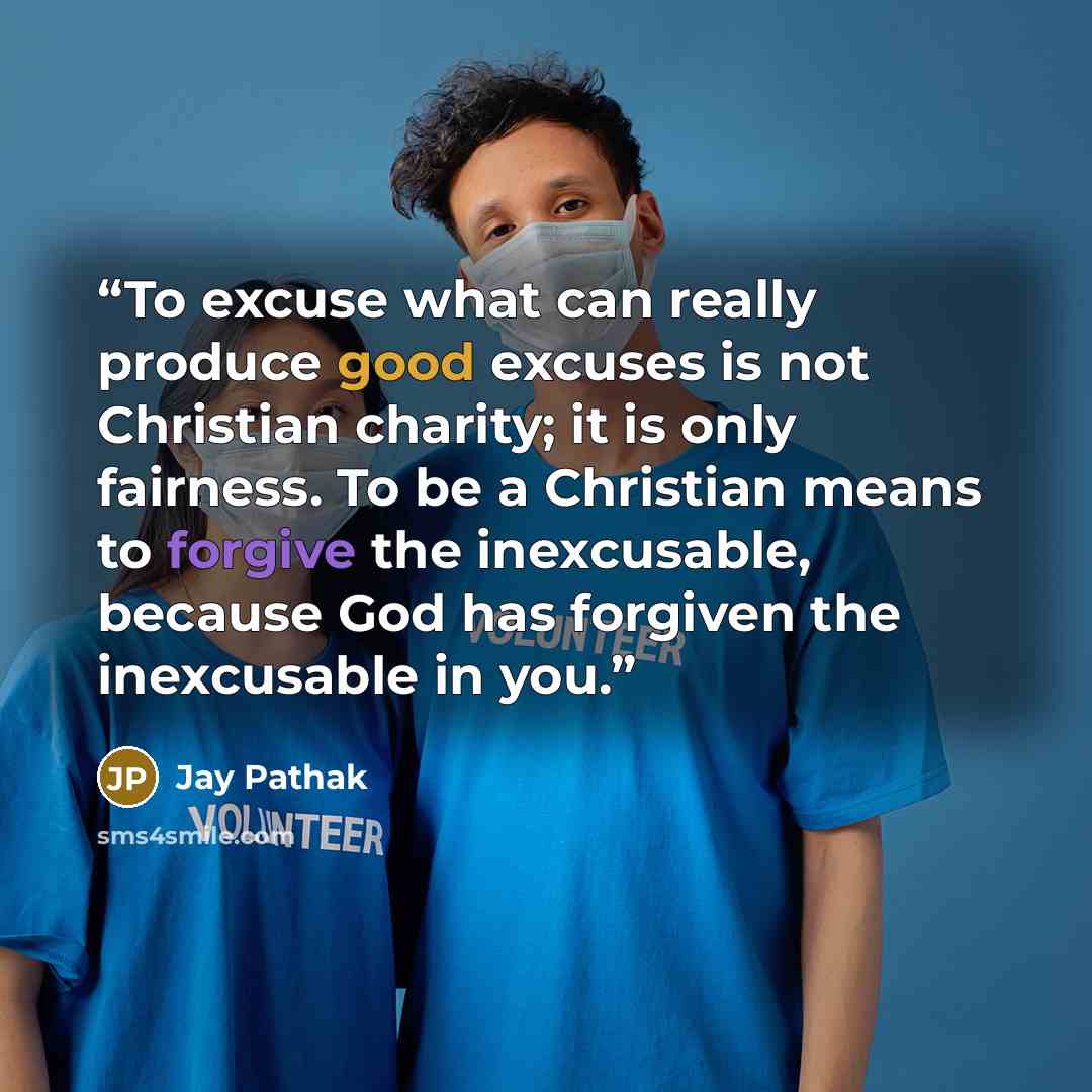 “To excuse what can really produce good excuses is not Christian charity; it is only fairness. To be a Christian means to forgive the inexcusable, because God has forgiven the inexcusable in you.” quote by Jay Pathak