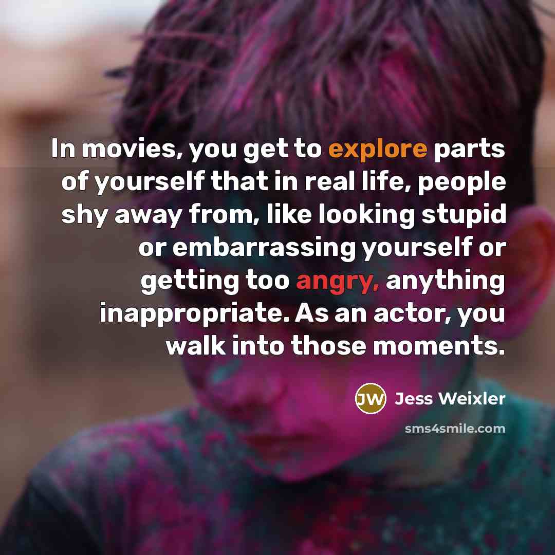 “In movies, you get to explore parts of yourself that in real life, people shy away from, like looking stupid or embarrassing yourself or getting too angry, anything inappropriate. As an actor, you walk into those moments.” quote by Jess Weixler