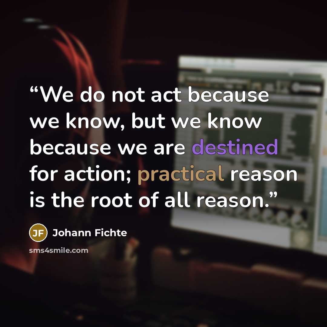 “We do not act because we know, but we know because we are destined for action; practical reason is the root of all reason.” quote by Johann Fichte