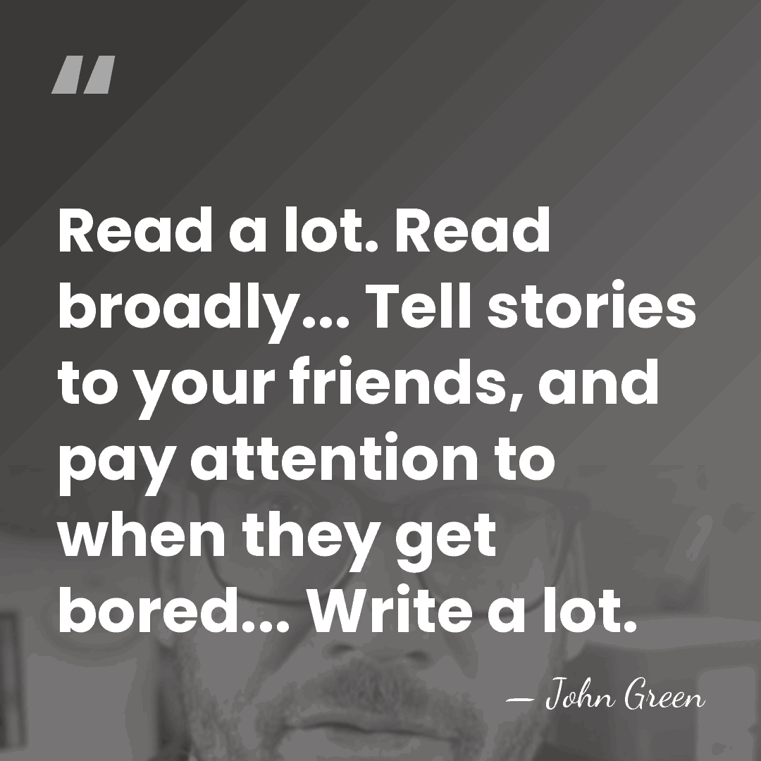 Read a lot. Read broadly... Tell stories to your friends, and pay&hellip; - John Green