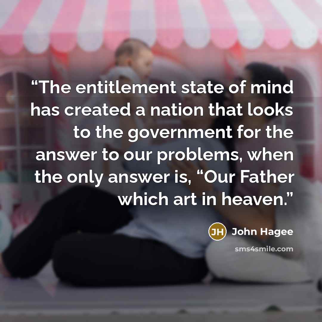 “The entitlement state of mind has created a nation that looks to the government for the answer to our problems, when the only answer is, “Our Father which art in heaven.” quote by John Hagee