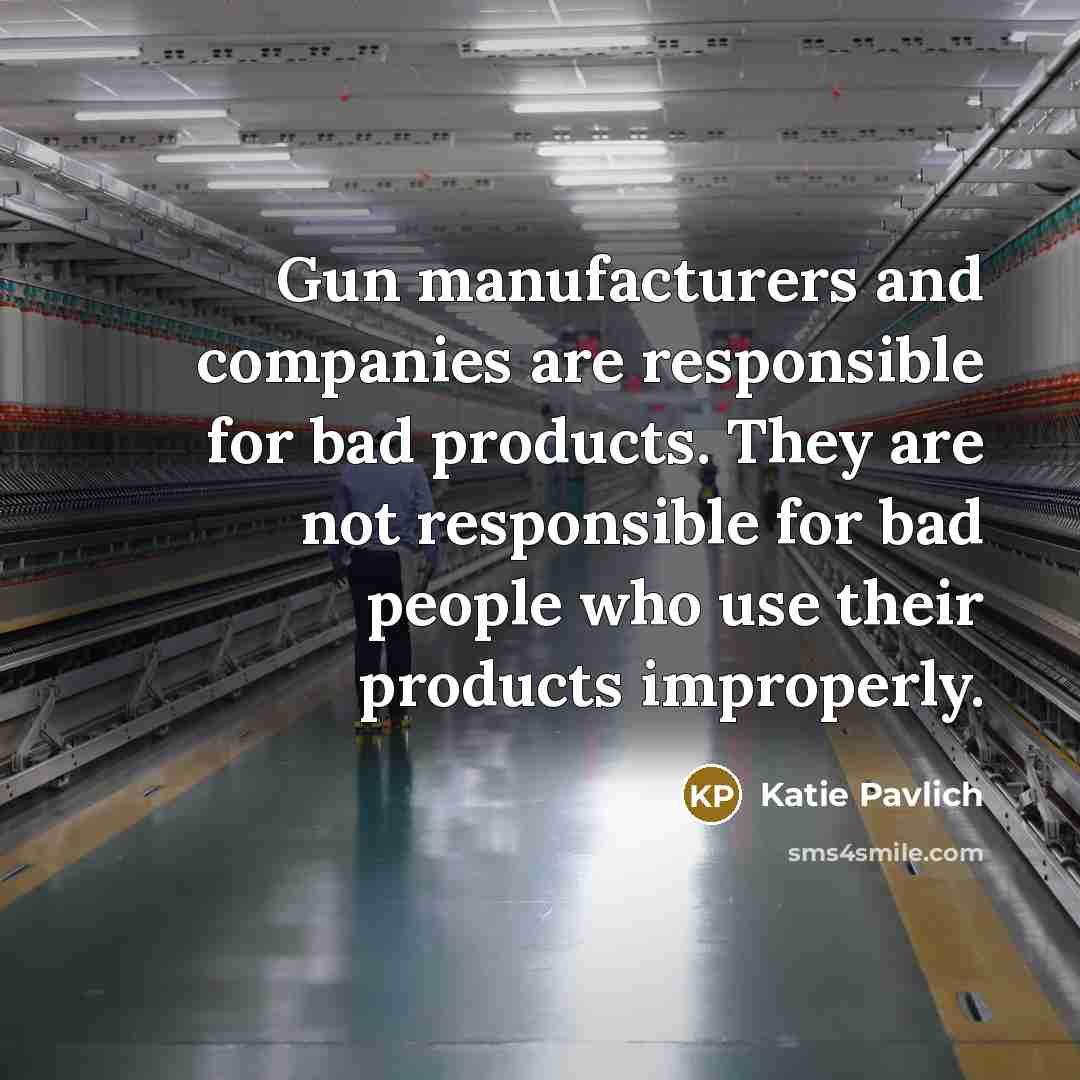 “Gun manufacturers and companies are responsible for bad products. They are not responsible for bad people who use their products improperly.” quote by Katie Pavlich