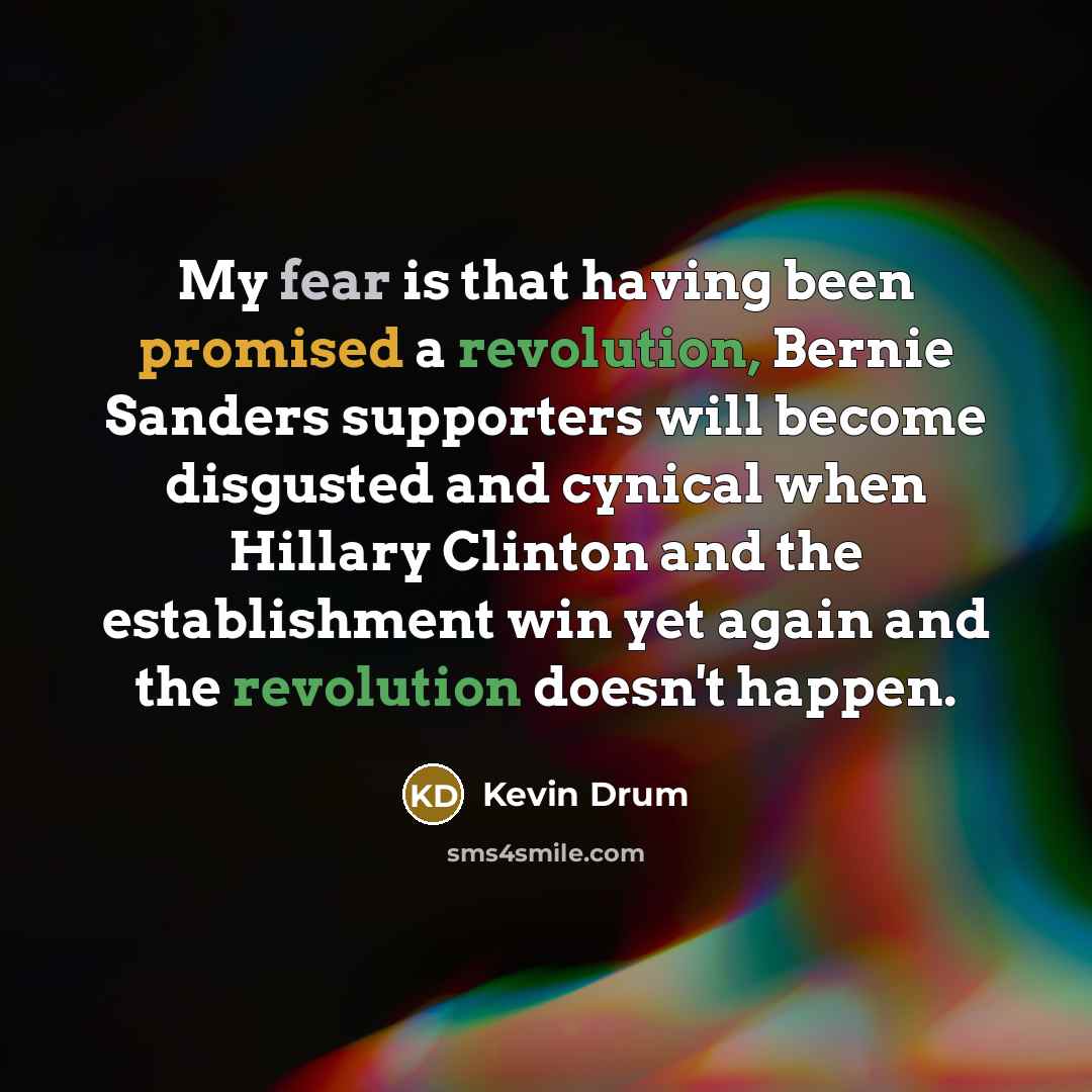 “My fear is that having been promised a revolution, Bernie Sanders supporters will become disgusted and cynical when Hillary Clinton and the establishment win yet again and the revolution doesn't happen.” quote by Kevin Drum