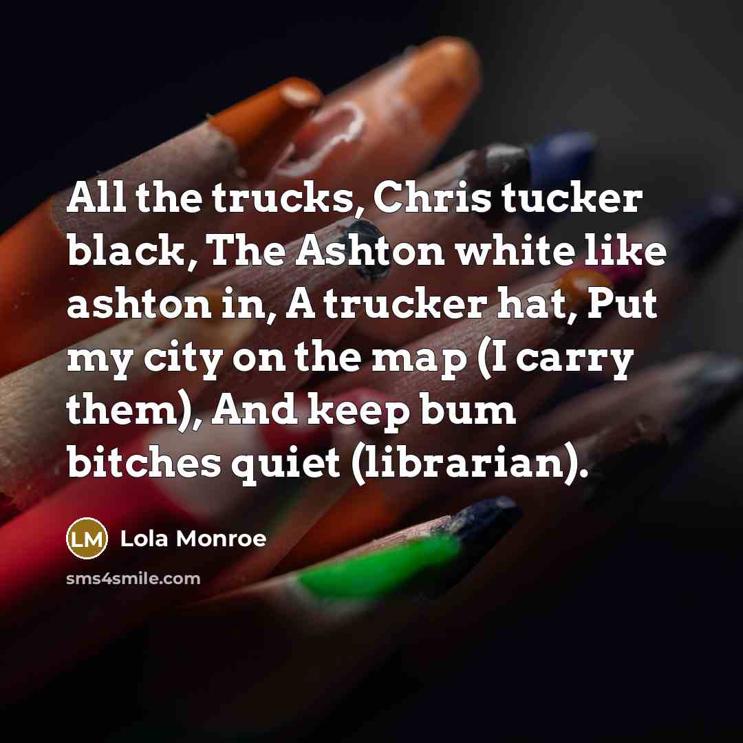 “All the trucks, Chris tucker black, The Ashton white like ashton in, A trucker hat, Put my city on the map (I carry them), And keep bum bitches quiet (librarian).” quote by Lola Monroe