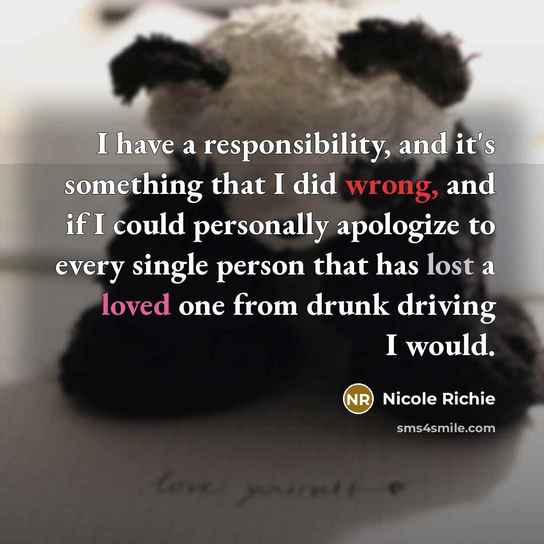 “I have a responsibility, and it's something that I did wrong, and if I could personally apologize to every single person that has lost a loved one from drunk driving I would.” quote by Nicole Richie
