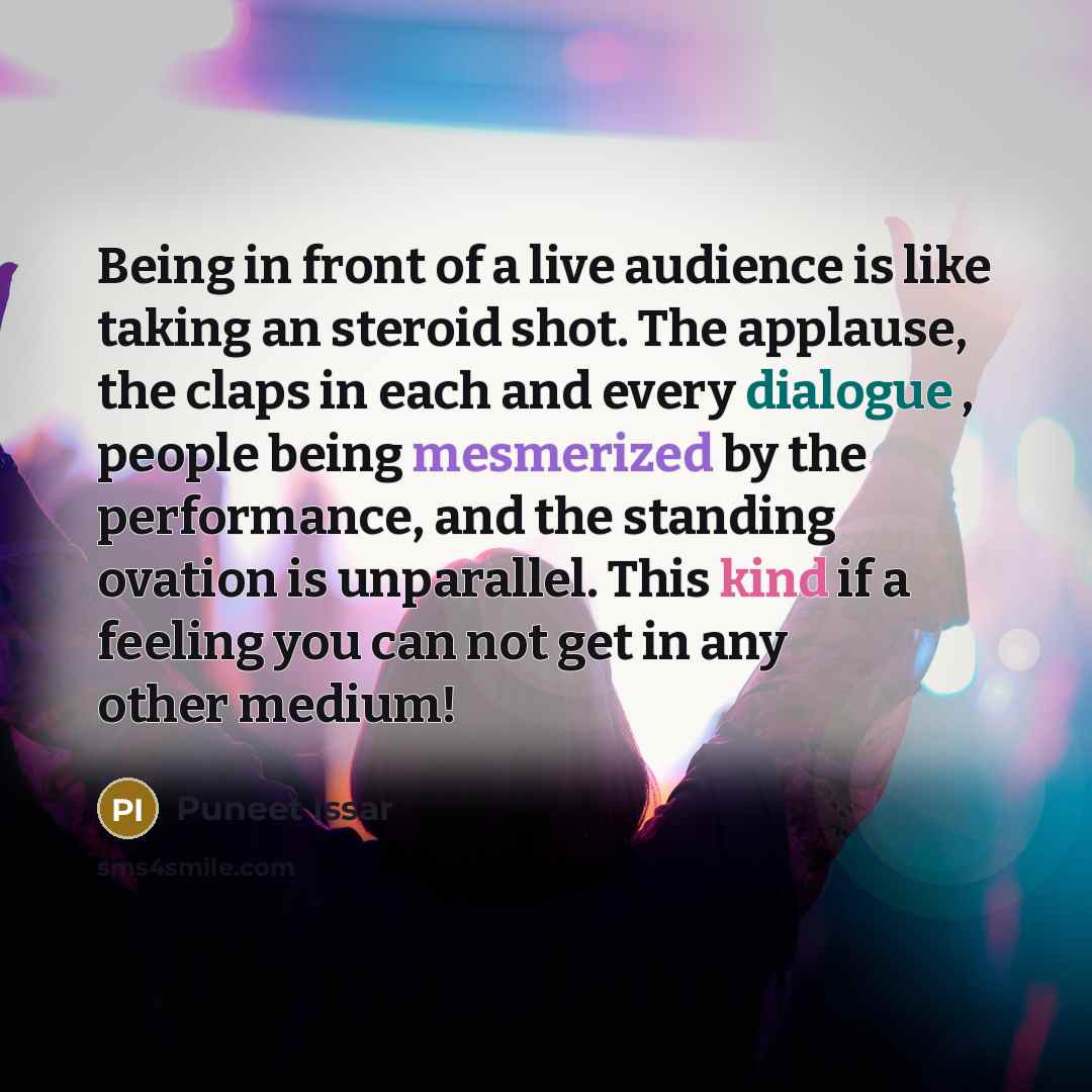 “Being in front of a live audience is like taking an steroid shot. The applause, the claps in each and every dialogue , people being mesmerized by the performance, and the standing ovation is unparallel. This kind if a feeling you can not get in any other medium!” quote by Puneet Issar