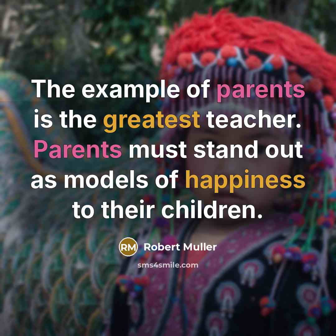 “The example of parents is the greatest teacher. Parents must stand out as models of happiness to their children.” quote by Robert Muller