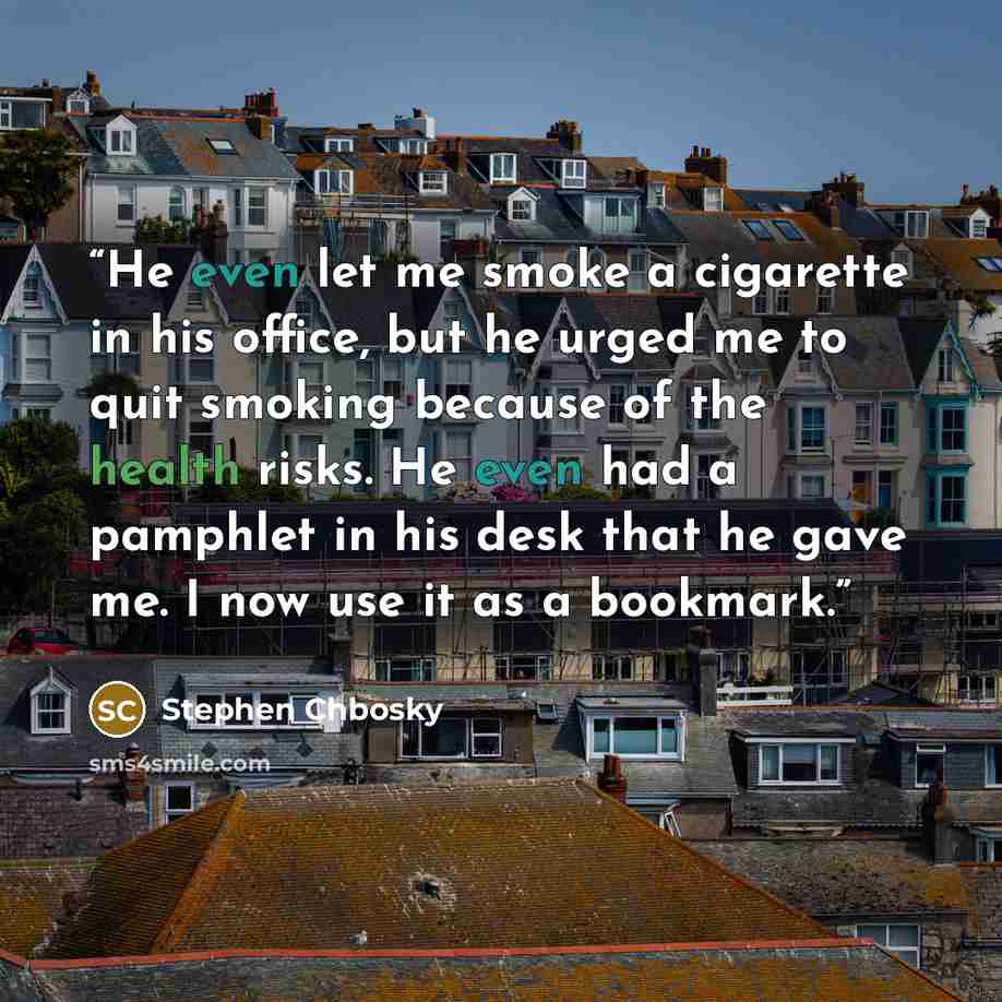 “He even let me smoke a cigarette in his office, but he urged me to quit smoking because of the health risks. He even had a pamphlet in his desk that he gave me. I now use it as a bookmark.” quote by Stephen Chbosky