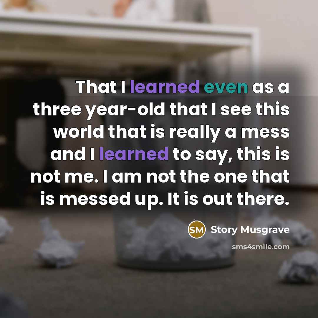 “That I learned even as a three year-old that I see this world that is really a mess and I learned to say, this is not me. I am not the one that is messed up. It is out there.” quote by Story Musgrave