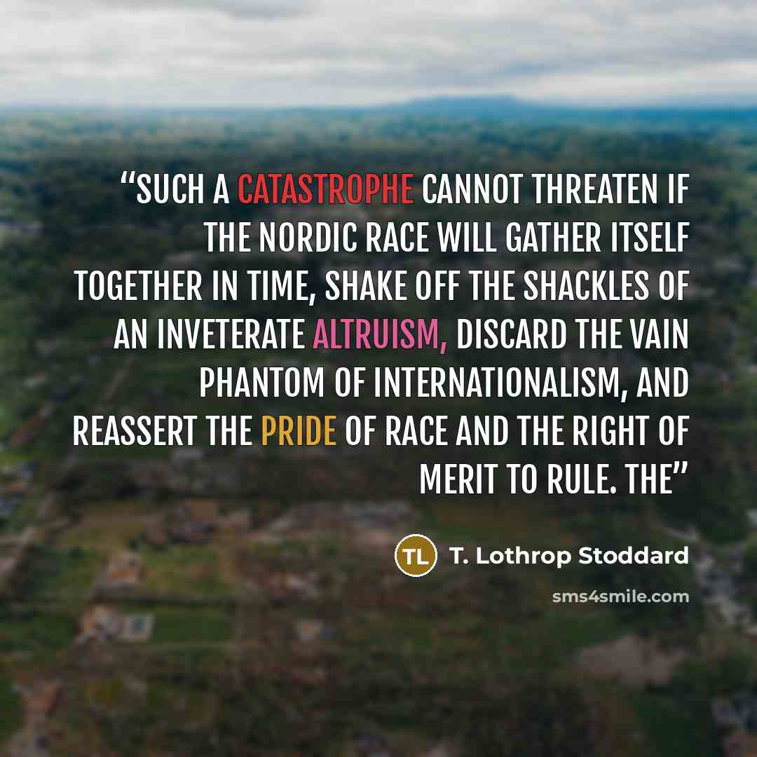 “Such a catastrophe cannot threaten if the Nordic race will gather itself together in time, shake off the shackles of an inveterate altruism, discard the vain phantom of internationalism, and reassert the pride of race and the right of merit to rule. The” quote by T. Lothrop Stoddard