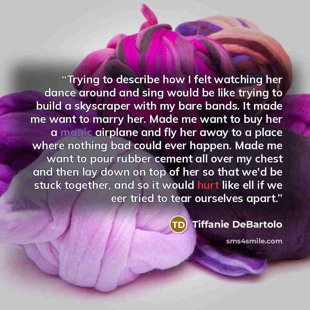 “Trying to describe how I felt watching her dance around and sing would be like trying to build a skyscraper with my bare bands. It made me want to marry her. Made me want to buy her a magic airplane and fly her away to a place where nothing bad could ever happen. Made me want to pour rubber cement…” quote by Tiffanie DeBartolo