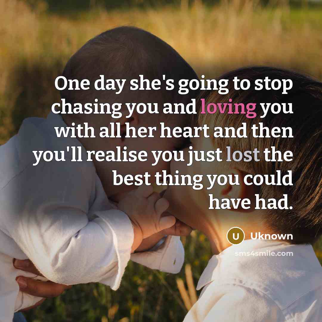 “One day she's going to stop chasing you and loving you with all her heart and then you'll realise you just lost the best thing you could have had.” quote by Uknown
