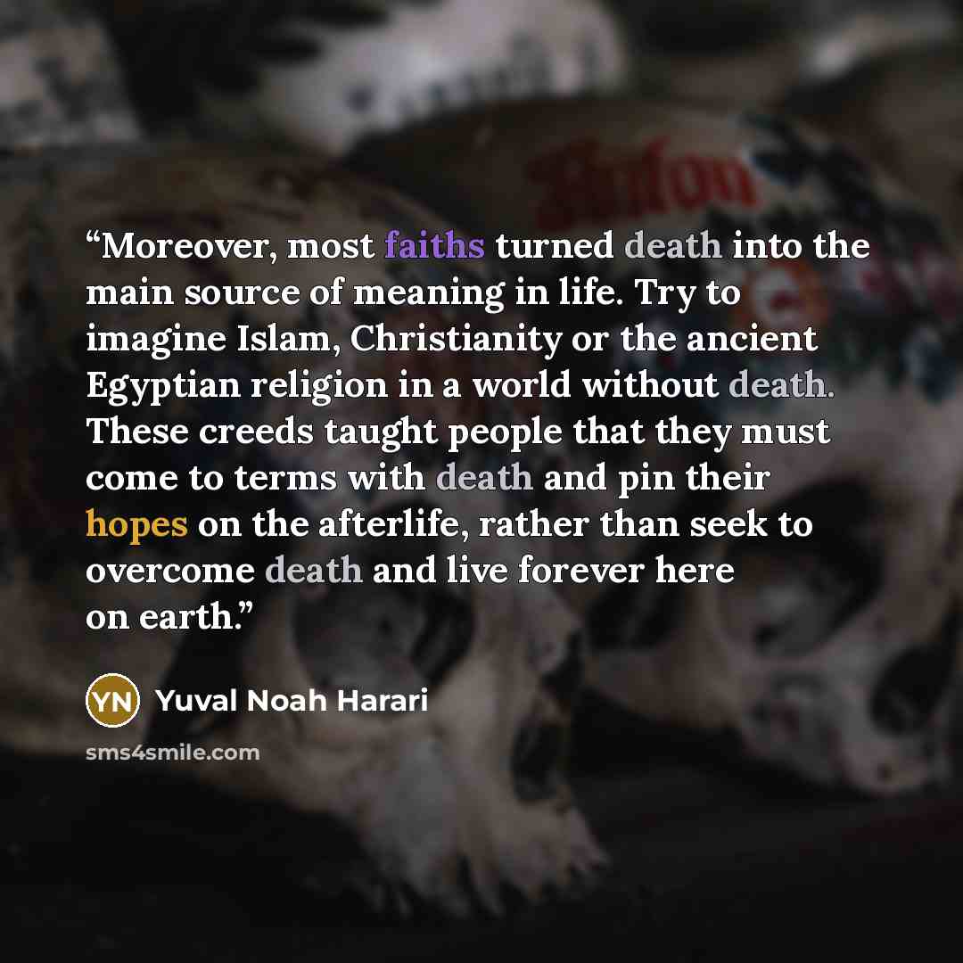 “Moreover, most faiths turned death into the main source of meaning in life. Try to imagine Islam, Christianity or the ancient Egyptian religion in a world without death. These creeds taught people that they must come to terms with death and pin their hopes on the afterlife, rather than seek to…” quote by Yuval Noah Harari