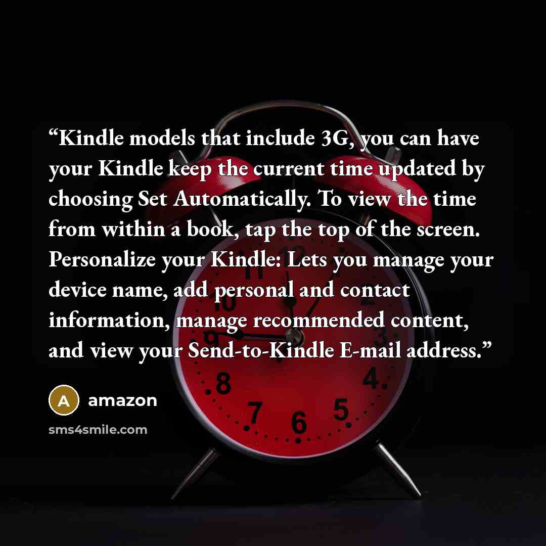 “Kindle models that include 3G, you can have your Kindle keep the current time updated by choosing Set Automatically. To view the time from within a book, tap the top of the screen. Personalize your Kindle: Lets you manage your device name, add personal and contact information, manage recommended…” quote by Amazon