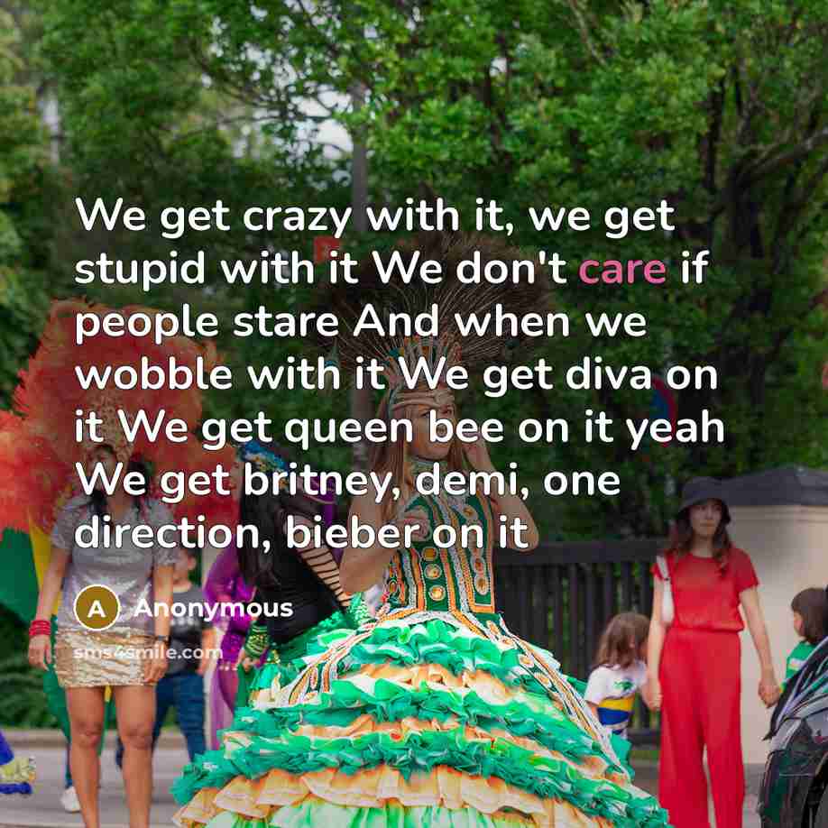 “We get crazy with it, we get stupid with it We don't care if people stare And when we wobble with it We get diva on it We get queen bee on it yeah We get britney, demi, one direction, bieber on it” quote by Anonymous