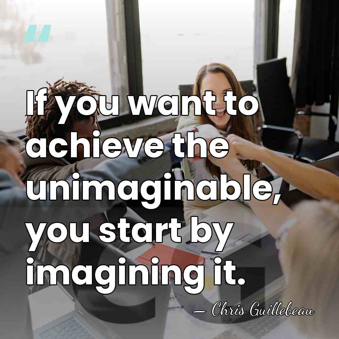 If you want to achieve the unimaginable, you start by imagining it. - Chris Guillebeau