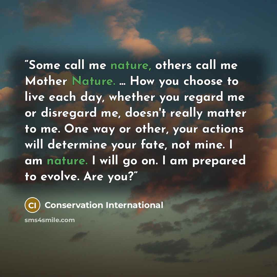 “Some call me nature, others call me Mother Nature. ... How you choose to live each day, whether you regard me or disregard me, doesn't really matter to me. One way or other, your actions will determine your fate, not mine. I am nature. I will go on. I am prepared to evolve. Are you?” quote by Conservation International