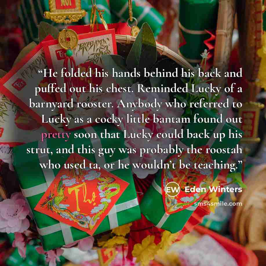 “He folded his hands behind his back and puffed out his chest. Reminded Lucky of a barnyard rooster. Anybody who referred to Lucky as a cocky little bantam found out pretty soon that Lucky could back up his strut, and this guy was probably the roostah who used ta, or he wouldn’t be teaching.” quote by Eden Winters