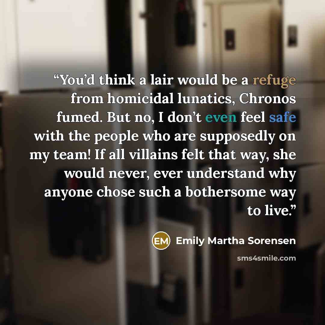 “You’d think a lair would be a refuge from homicidal lunatics, Chronos fumed. But no, I don’t even feel safe with the people who are supposedly on my team! If all villains felt that way, she would never, ever understand why anyone chose such a bothersome way to live.” quote by Emily Martha Sorensen