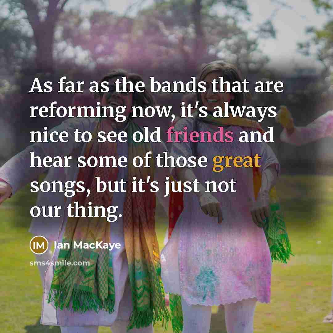 “As far as the bands that are reforming now, it's always nice to see old friends and hear some of those great songs, but it's just not our thing.” quote by Ian MacKaye