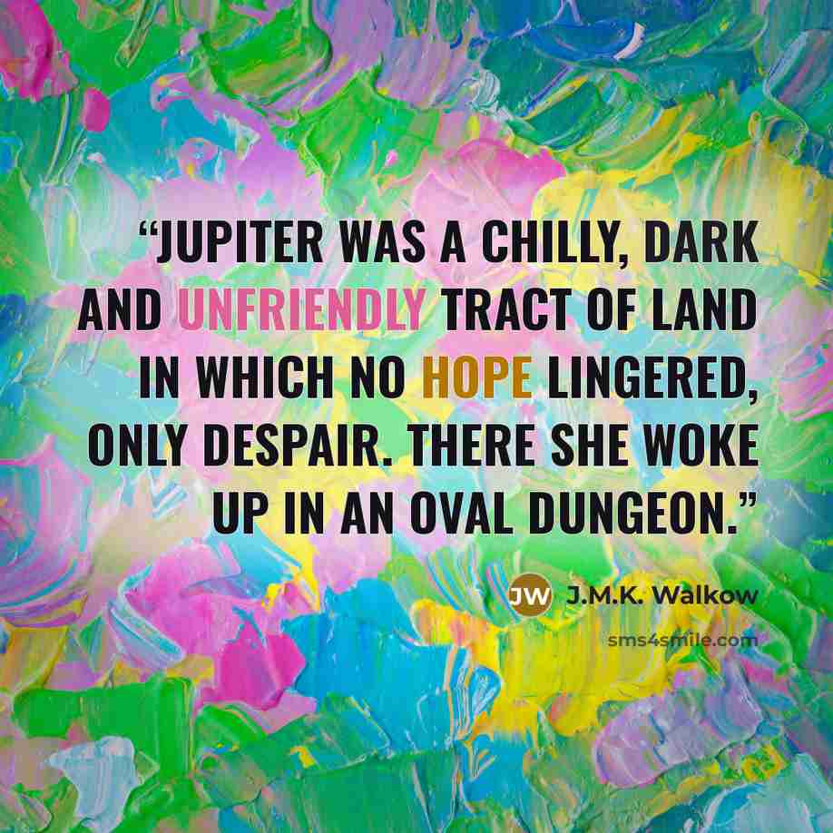 “Jupiter was a chilly, dark and unfriendly tract of land in which no hope lingered, only despair. There she woke up in an oval dungeon.” quote by J.M.K. Walkow
