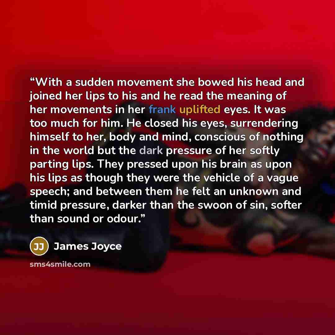 “With a sudden movement she bowed his head and joined her lips to his and he read the meaning of her movements in her frank uplifted eyes. It was too much for him. He closed his eyes, surrendering himself to her, body and mind, conscious of nothing in the world but the dark pressure of her softly…” quote by James Joyce