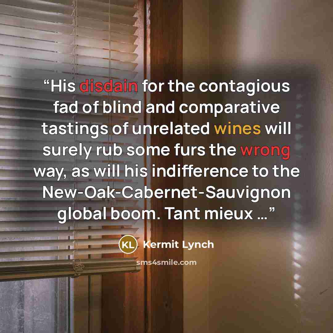 “His disdain for the contagious fad of blind and comparative tastings of unrelated wines will surely rub some furs the wrong way, as will his indifference to the New-Oak-Cabernet-Sauvignon global boom. Tant mieux …” quote by Kermit Lynch
