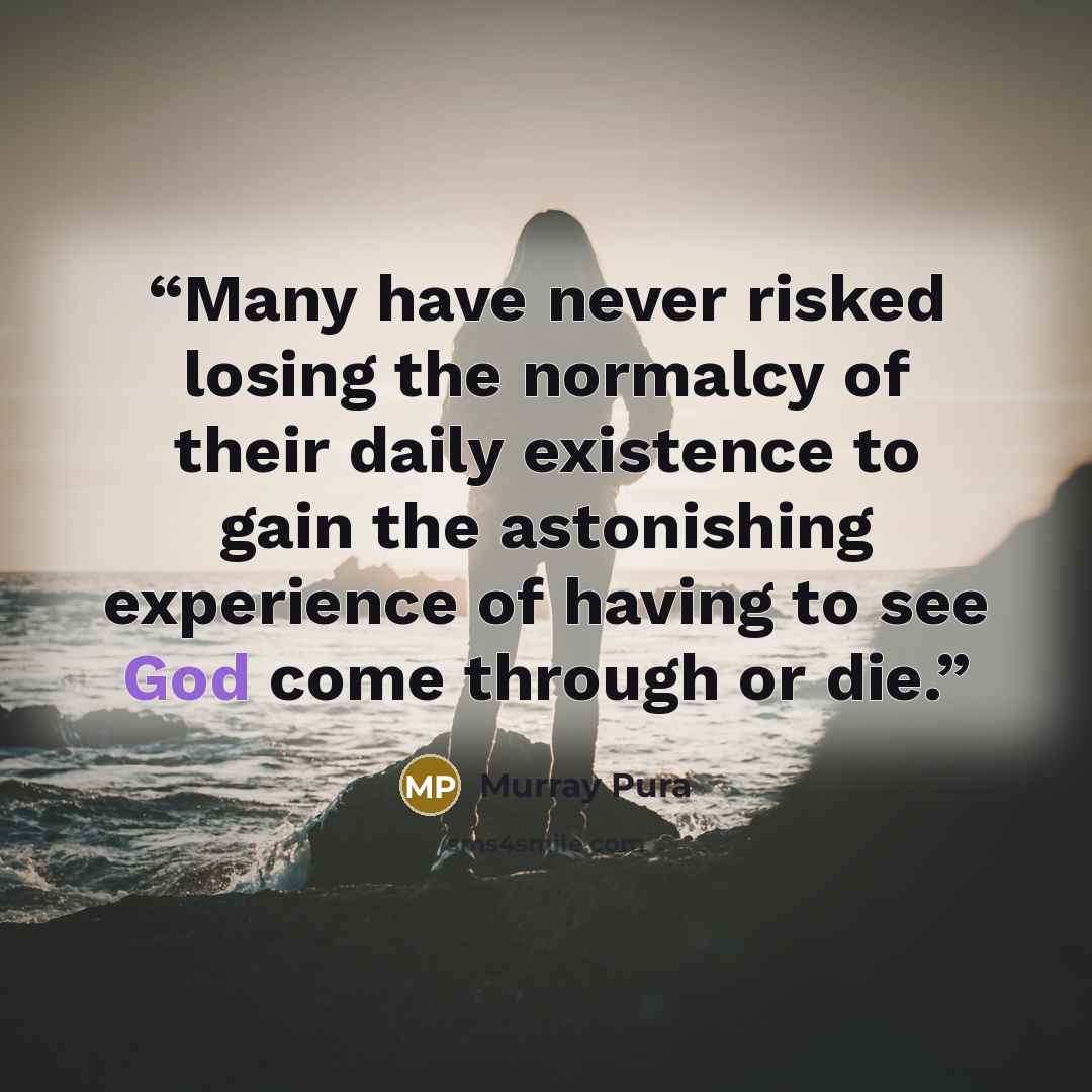 “Many have never risked losing the normalcy of their daily existence to gain the astonishing experience of having to see God come through or die.” quote by Murray Pura