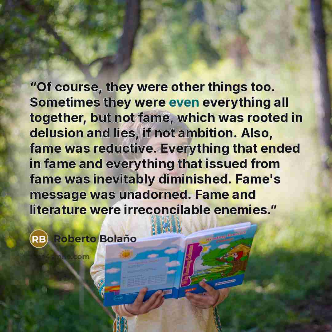 “Of course, they were other things too. Sometimes they were even everything all together, but not fame, which was rooted in delusion and lies, if not ambition. Also, fame was reductive. Everything that ended in fame and everything that issued from fame was inevitably diminished. Fame's message was…” quote by Roberto Bolaño