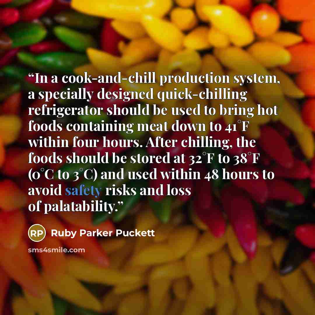 “In a cook-and-chill production system, a specially designed quick-chilling refrigerator should be used to bring hot foods containing meat down to 41°F within four hours. After chilling, the foods should be stored at 32°F to 38°F (0°C to 3°C) and used within 48 hours to avoid safety risks and loss…” quote by Ruby Parker Puckett