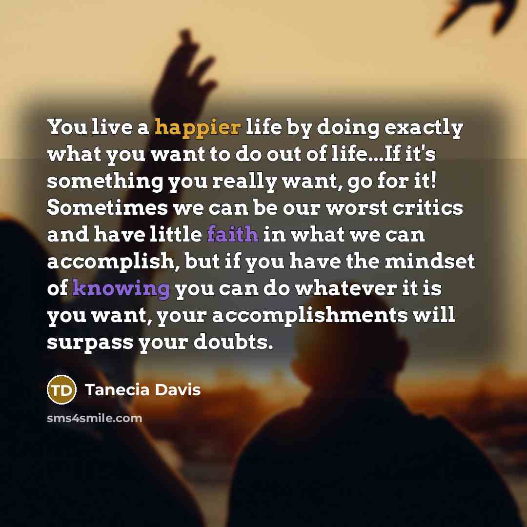 “You live a happier life by doing exactly what you want to do out of life...If it's something you really want, go for it! Sometimes we can be our worst critics and have little faith in what we can accomplish, but if you have the mindset of knowing you can do whatever it is you want, your…” quote by Tanecia Davis