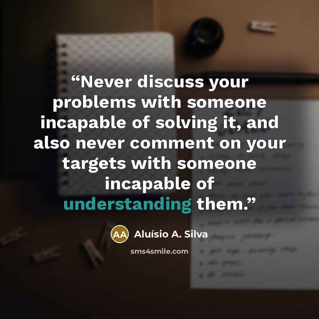 “Never discuss your problems with someone incapable of solving it, and also never comment on your targets with someone incapable of understanding them.” quote by Aluísio A. Silva