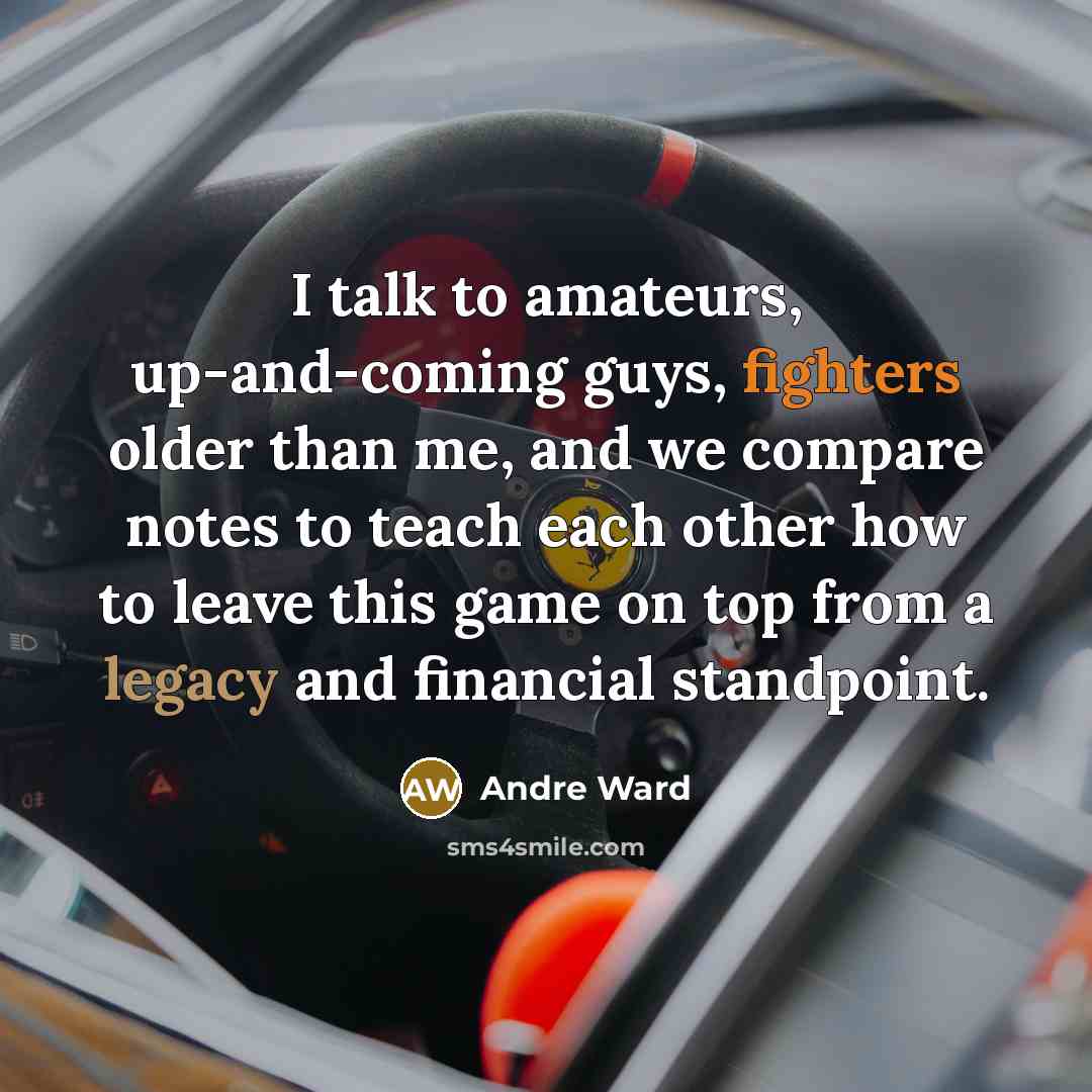 “I talk to amateurs, up-and-coming guys, fighters older than me, and we compare notes to teach each other how to leave this game on top from a legacy and financial standpoint.” quote by Andre Ward