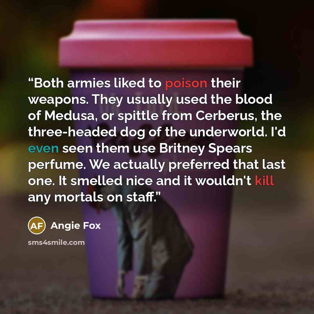 “Both armies liked to poison their weapons. They usually used the blood of Medusa, or spittle from Cerberus, the three-headed dog of the underworld. I'd even seen them use Britney Spears perfume. We actually preferred that last one. It smelled nice and it wouldn't kill any mortals on staff.” quote by Angie Fox