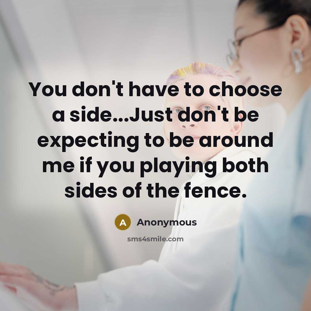“You don't have to choose a side...Just don't be expecting to be around me if you playing both sides of the fence.” quote by Anonymous