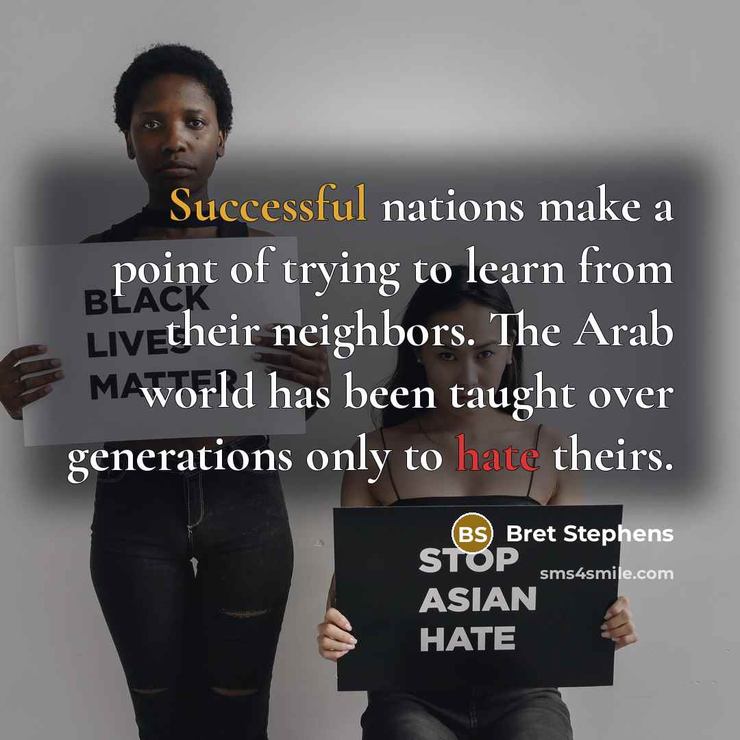 “Successful nations make a point of trying to learn from their neighbors. The Arab world has been taught over generations only to hate theirs.” quote by Bret Stephens