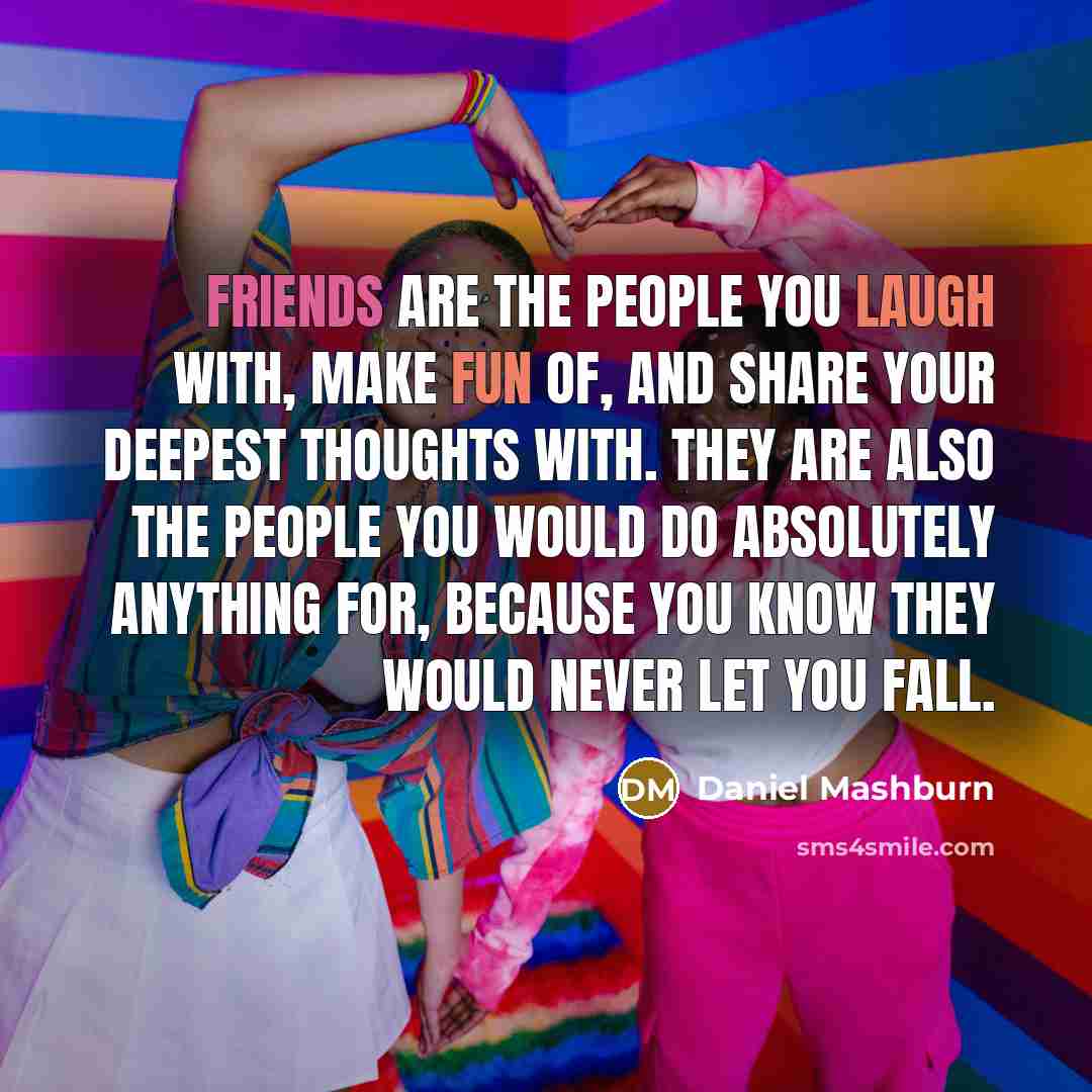 “Friends are the people you laugh with, make fun of, and share your deepest thoughts with. They are also the people you would do absolutely anything for, because you know they would never let YOU fall.” quote by Daniel Mashburn