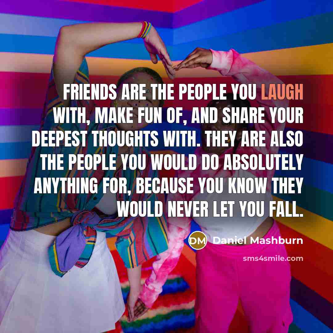 “Friends are the people you laugh with, make fun of, and share your deepest thoughts with. They are also the people you would do absolutely anything for, because you know they would never let YOU fall.” quote by Daniel Mashburn