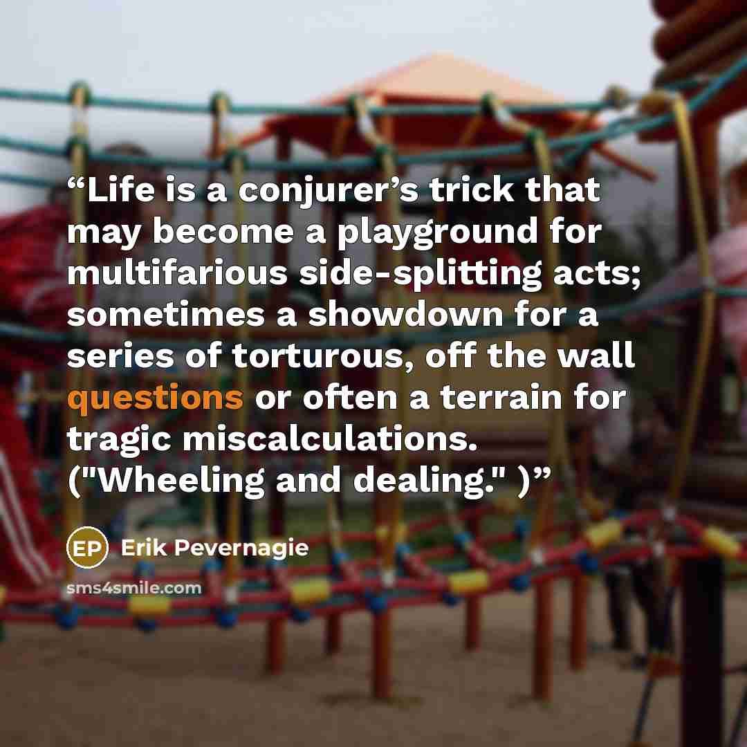 “Life is a conjurer’s trick that may become a playground for multifarious side-splitting acts; sometimes a showdown for a series of torturous, off the wall questions or often a terrain for tragic miscalculations. ("Wheeling and dealing." )” quote by Erik Pevernagie