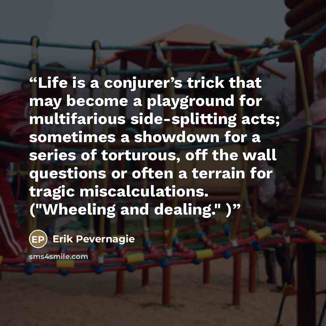 “Life is a conjurer’s trick that may become a playground for multifarious side-splitting acts; sometimes a showdown for a series of torturous, off the wall questions or often a terrain for tragic miscalculations. ("Wheeling and dealing." )” quote by Erik Pevernagie
